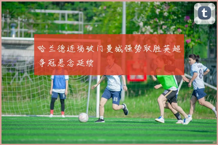 哈兰德连场破门曼城强势取胜英超争冠悬念延续