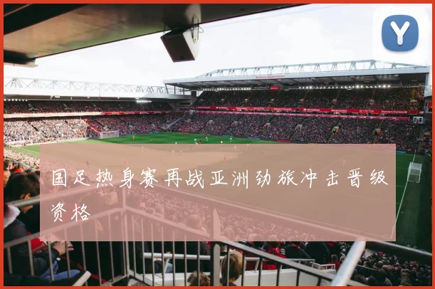 国足热身赛再战亚洲劲旅冲击晋级资格