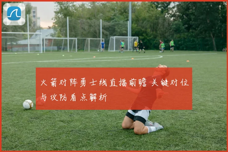 火箭对阵勇士线直播前瞻 关键对位与攻防看点解析