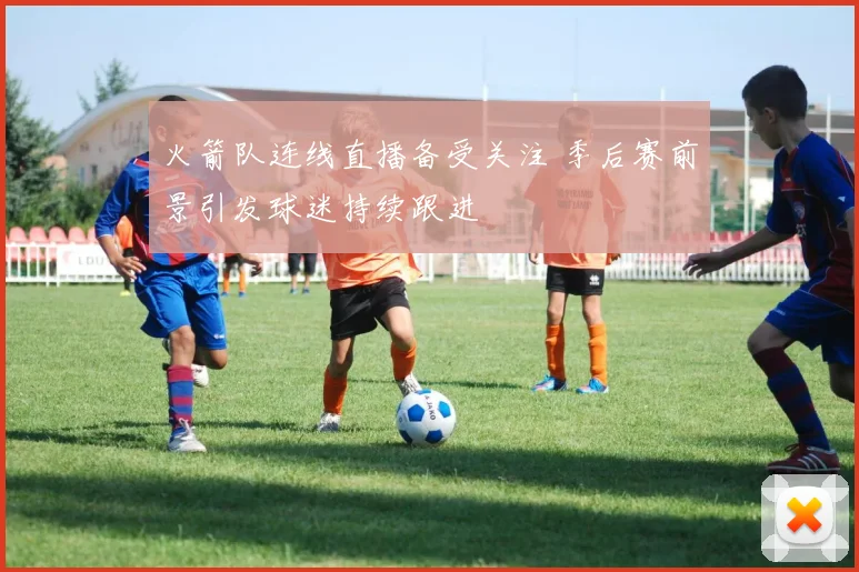 火箭队连线直播备受关注 季后赛前景引发球迷持续跟进