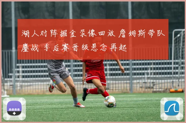 湖人对阵掘金录像回放 詹姆斯带队鏖战 季后赛晋级悬念再起