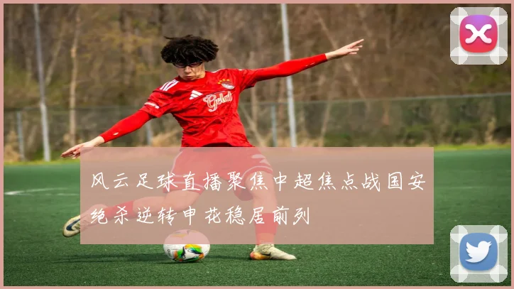 风云足球直播聚焦中超焦点战国安绝杀逆转申花稳居前列