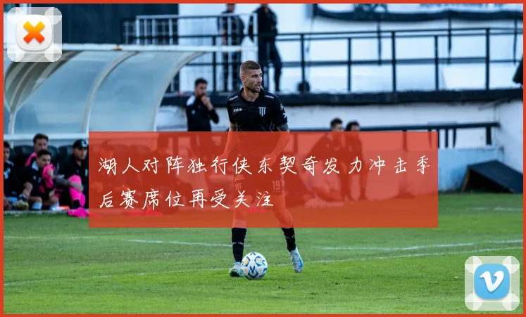 湖人对阵独行侠东契奇发力冲击季后赛席位再受关注