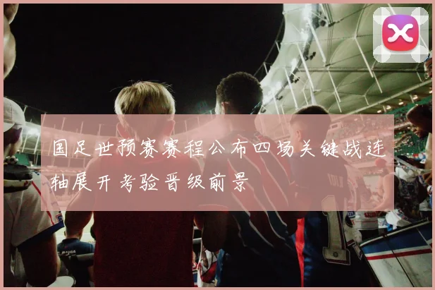 国足世预赛赛程公布四场关键战连轴展开考验晋级前景