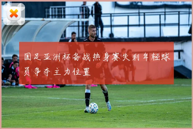 国足亚洲杯备战热身赛失利年轻球员争夺主力位置