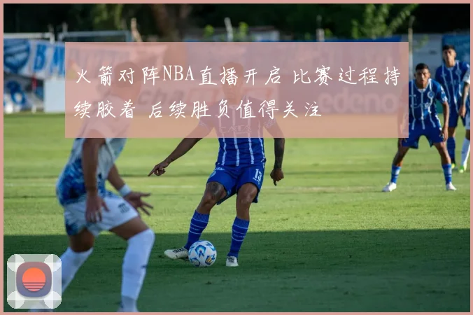 火箭对阵NBA直播开启 比赛过程持续胶着 后续胜负值得关注